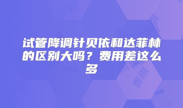 试管降调针贝依和达菲林的区别大吗？费用差这么多