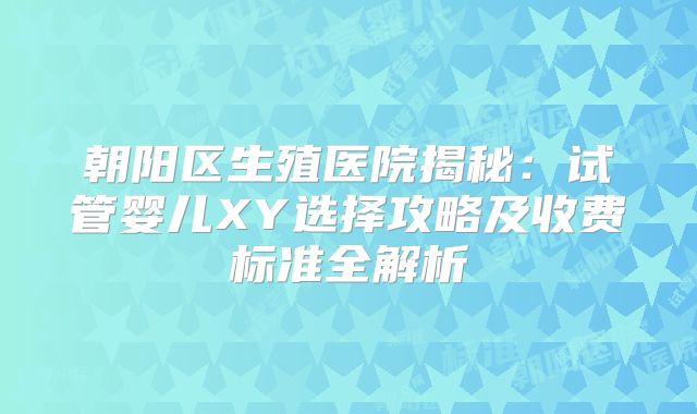 朝阳区生殖医院揭秘：试管婴儿XY选择攻略及收费标准全解析
