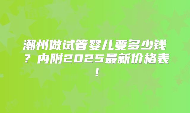 潮州做试管婴儿要多少钱？内附2025最新价格表！