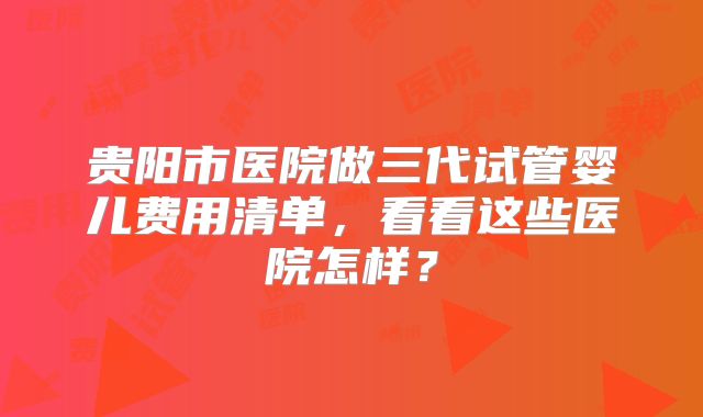 贵阳市医院做三代试管婴儿费用清单，看看这些医院怎样？