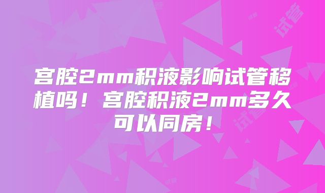 宫腔2mm积液影响试管移植吗！宫腔积液2mm多久可以同房！