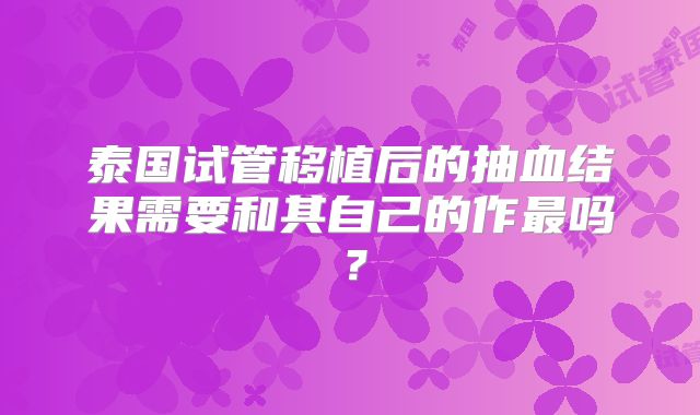 泰国试管移植后的抽血结果需要和其自己的作最吗？