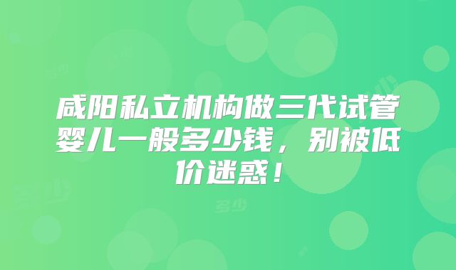 咸阳私立机构做三代试管婴儿一般多少钱，别被低价迷惑！