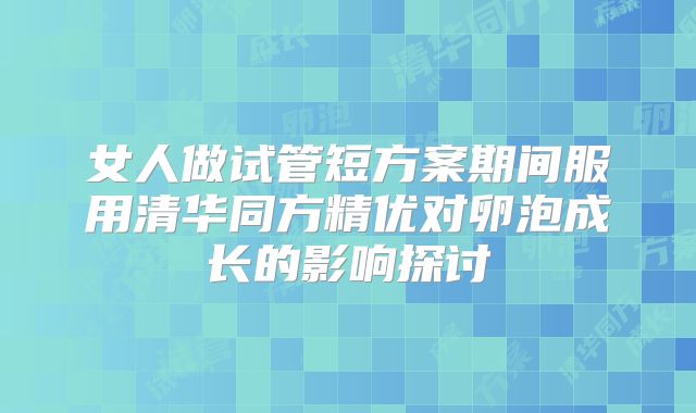 女人做试管短方案期间服用清华同方精优对卵泡成长的影响探讨