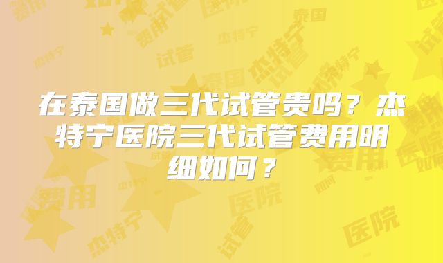 在泰国做三代试管贵吗？杰特宁医院三代试管费用明细如何？