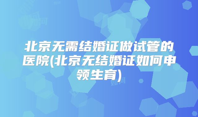 北京无需结婚证做试管的医院(北京无结婚证如何申领生育)