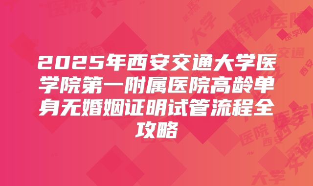 2025年西安交通大学医学院第一附属医院高龄单身无婚姻证明试管流程全攻略