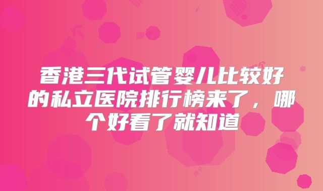 香港三代试管婴儿比较好的私立医院排行榜来了，哪个好看了就知道