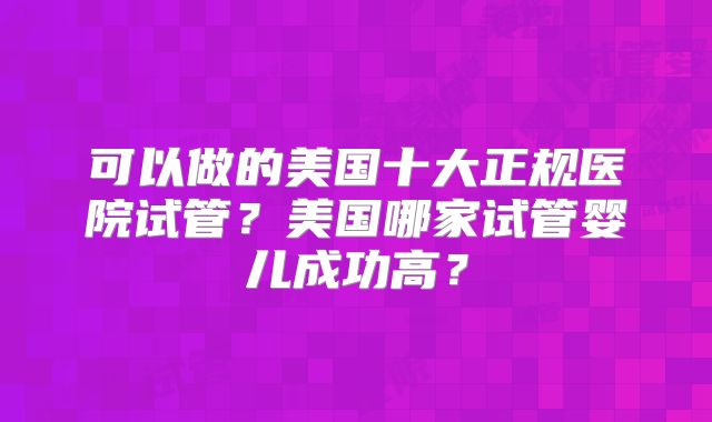 可以做的美国十大正规医院试管？美国哪家试管婴儿成功高？