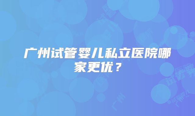 广州试管婴儿私立医院哪家更优？