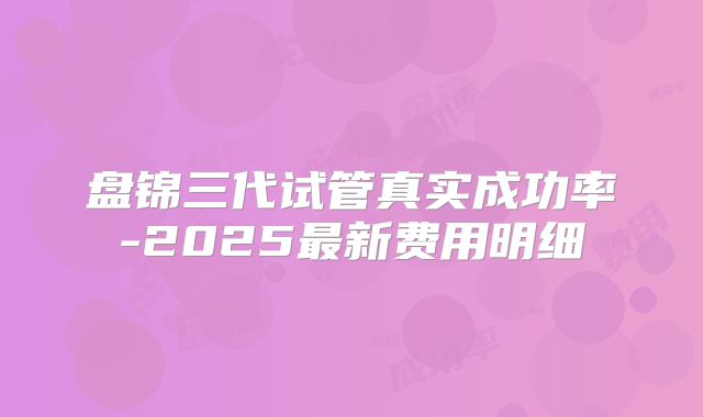 盘锦三代试管真实成功率-2025最新费用明细