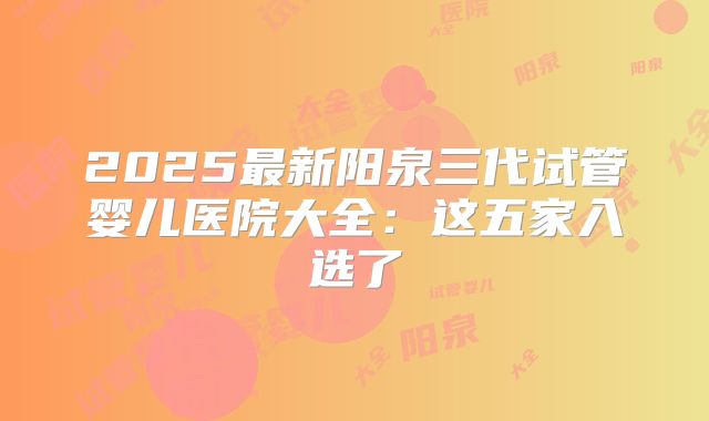2025最新阳泉三代试管婴儿医院大全：这五家入选了