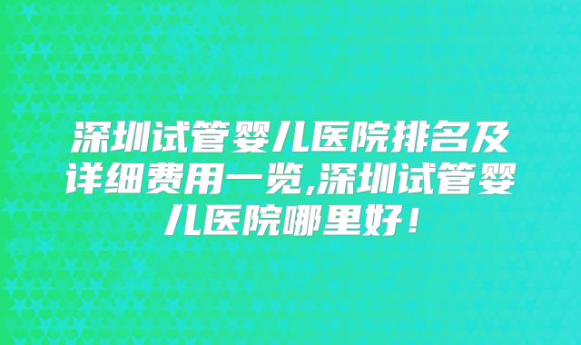 深圳试管婴儿医院排名及详细费用一览,深圳试管婴儿医院哪里好!