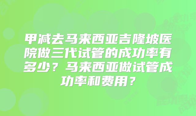 甲减去马来西亚吉隆坡医院做三代试管的成功率有多少？马来西亚做试管成功率和费用？