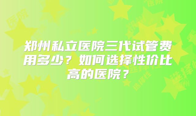 郑州私立医院三代试管费用多少？如何选择性价比高的医院？