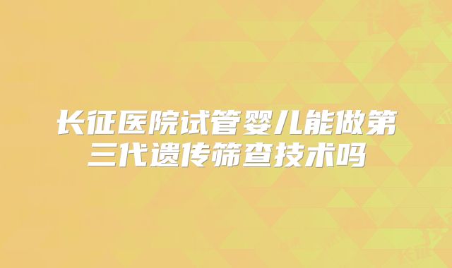 长征医院试管婴儿能做第三代遗传筛查技术吗