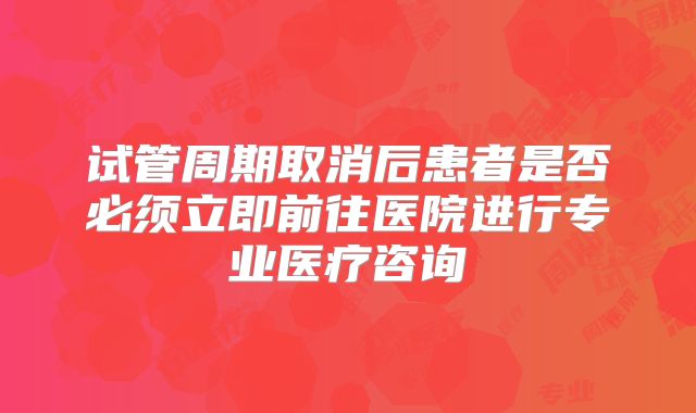 试管周期取消后患者是否必须立即前往医院进行专业医疗咨询