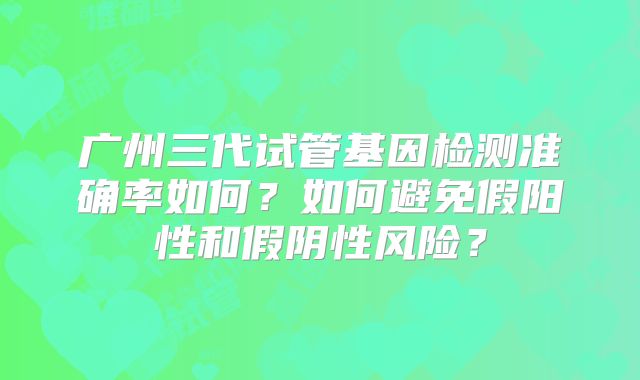广州三代试管基因检测准确率如何？如何避免假阳性和假阴性风险？