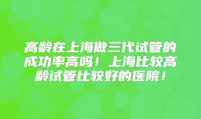 高龄在上海做三代试管的成功率高吗！上海比较高龄试管比较好的医院！