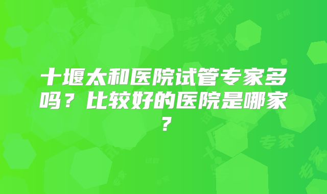十堰太和医院试管专家多吗？比较好的医院是哪家？