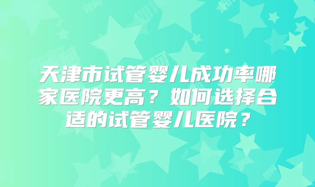 天津市试管婴儿成功率哪家医院更高？如何选择合适的试管婴儿医院？