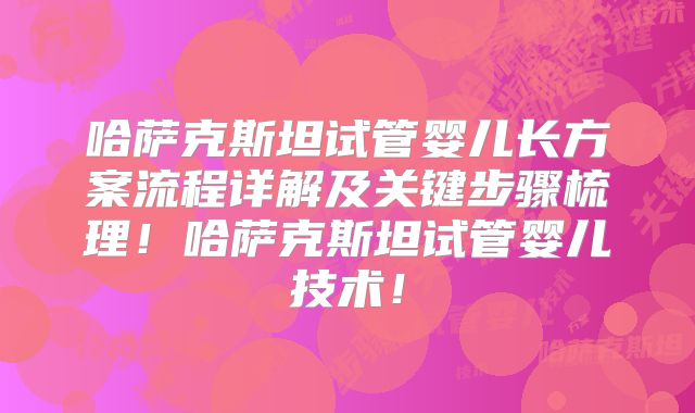 哈萨克斯坦试管婴儿长方案流程详解及关键步骤梳理！哈萨克斯坦试管婴儿技术！