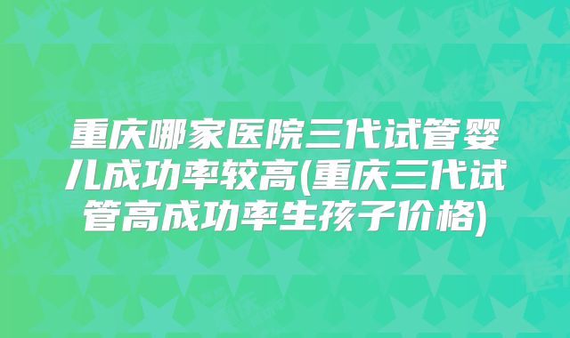 重庆哪家医院三代试管婴儿成功率较高(重庆三代试管高成功率生孩子价格)