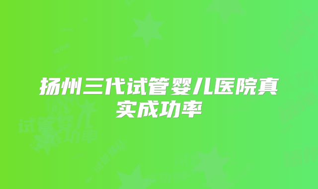 扬州三代试管婴儿医院真实成功率