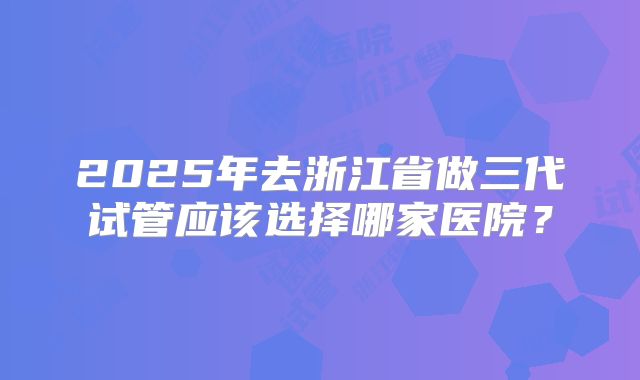 2025年去浙江省做三代试管应该选择哪家医院？