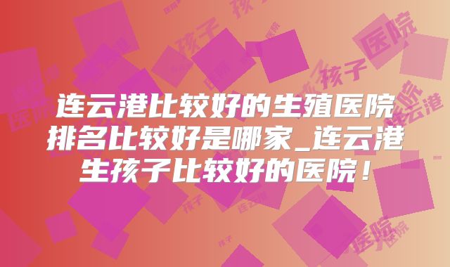 连云港比较好的生殖医院排名比较好是哪家_连云港生孩子比较好的医院！