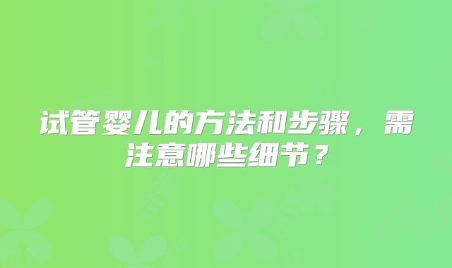 试管婴儿的方法和步骤,需注意哪些细节?