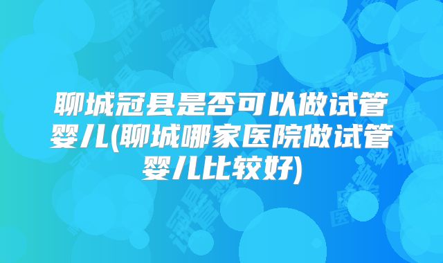 聊城冠县是否可以做试管婴儿(聊城哪家医院做试管婴儿比较好)