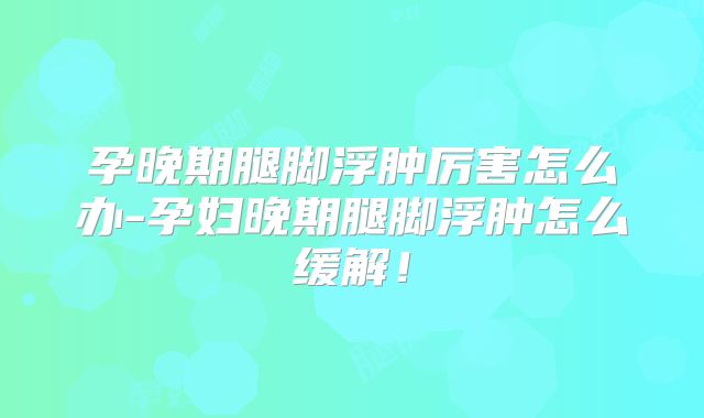 孕晚期腿脚浮肿厉害怎么办-孕妇晚期腿脚浮肿怎么缓解!