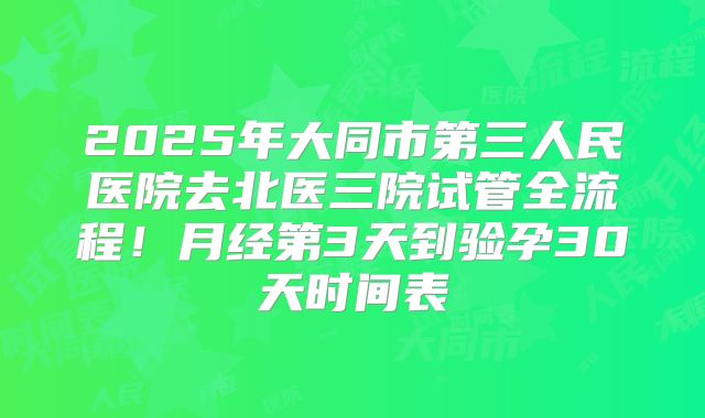 2025年大同市第三人民医院去北医三院试管全流程！月经第3天到验孕30天时间表