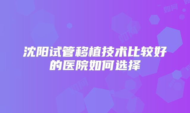 沈阳试管移植技术比较好的医院如何选择