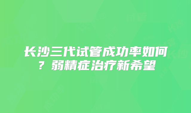 长沙三代试管成功率如何？弱精症治疗新希望