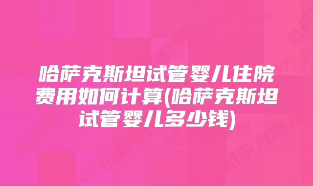 哈萨克斯坦试管婴儿住院费用如何计算(哈萨克斯坦试管婴儿多少钱)