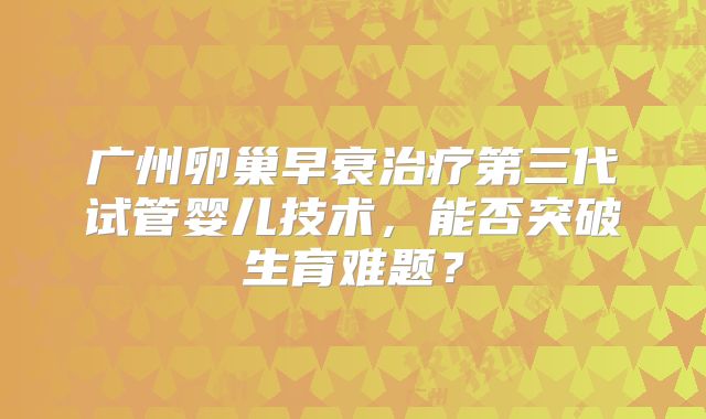 广州卵巢早衰治疗第三代试管婴儿技术，能否突破生育难题？
