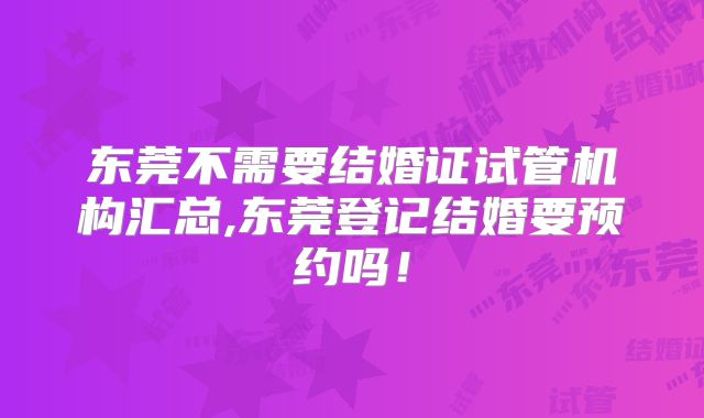东莞不需要结婚证试管机构汇总,东莞登记结婚要预约吗！