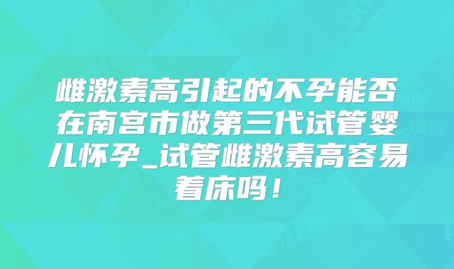 雌激素高引起的不孕能否在南宫市做第三代试管婴儿怀孕_试管雌激素高容易着床吗！