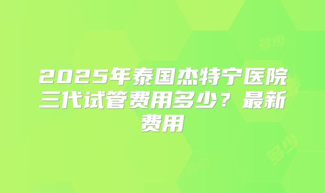 2025年泰国杰特宁医院三代试管费用多少？最新费用