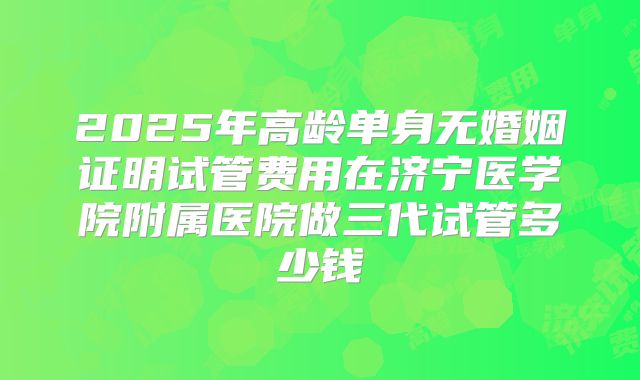 2025年高龄单身无婚姻证明试管费用在济宁医学院附属医院做三代试管多少钱