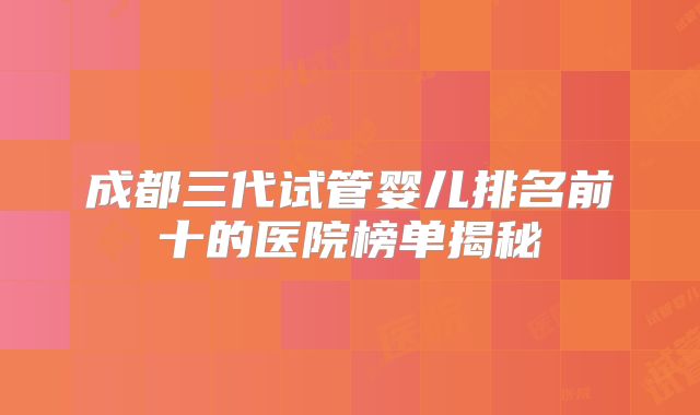 成都三代试管婴儿排名前十的医院榜单揭秘