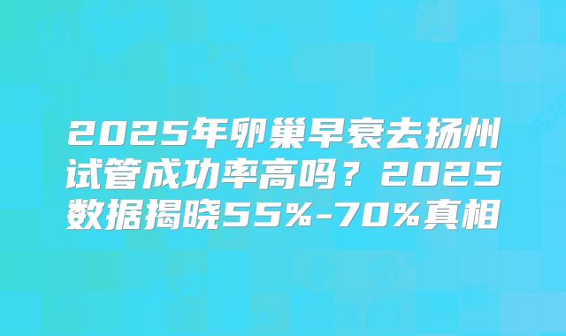 2025年卵巢早衰去扬州试管成功率高吗？2025数据揭晓55%-70%真相