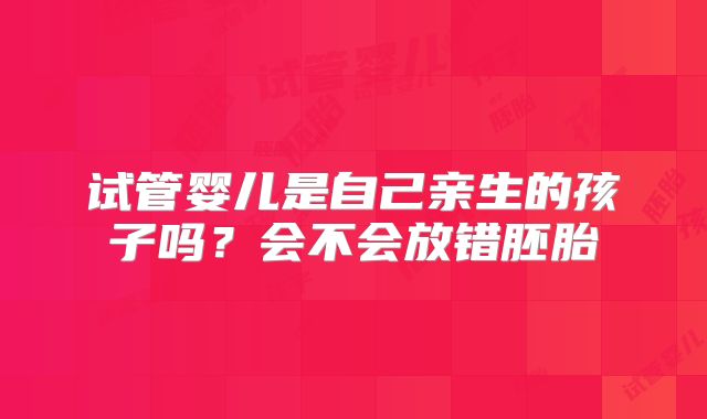 试管婴儿是自己亲生的孩子吗？会不会放错胚胎