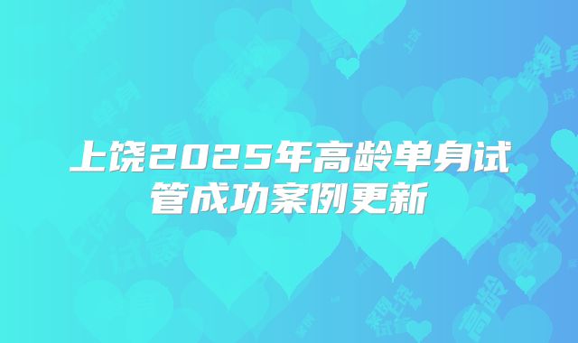 上饶2025年高龄单身试管成功案例更新