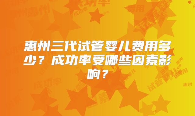 惠州三代试管婴儿费用多少？成功率受哪些因素影响？