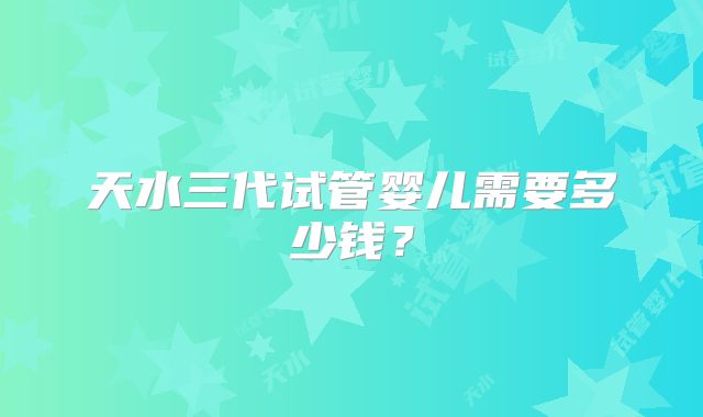 天水三代试管婴儿需要多少钱？