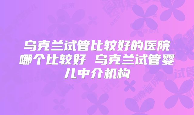 乌克兰试管比较好的医院哪个比较好 乌克兰试管婴儿中介机构