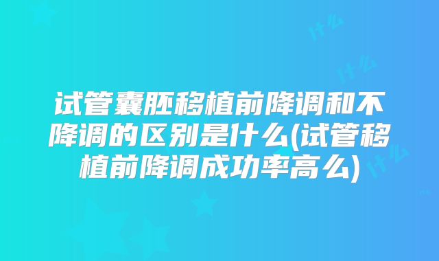 试管囊胚移植前降调和不降调的区别是什么(试管移植前降调成功率高么)
